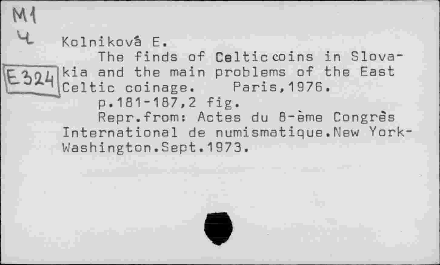 ﻿Ml

Kolnikovâ E.
The finds of Celticcoins in Slovakia and the main problems of the East Celtic coinage. Paris,1976.
p. 181-187,2 fig.
Repr.from: Actes du 8-ème Congrès International de numismatique.New York-Washington.Sept.1973.